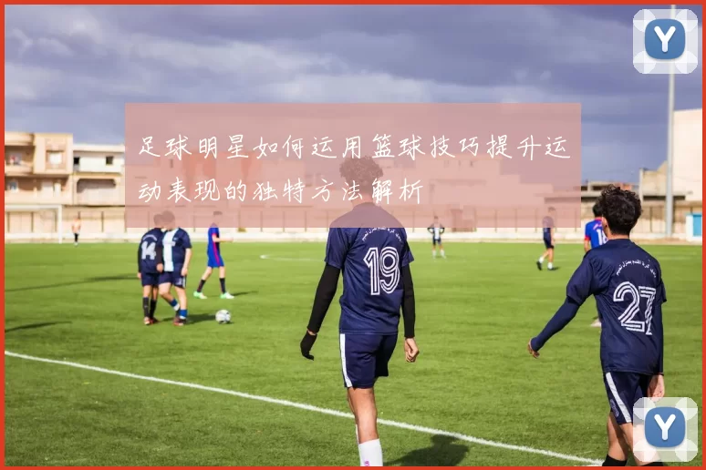 足球明星如何运用篮球技巧提升运动表现的独特方法解析
