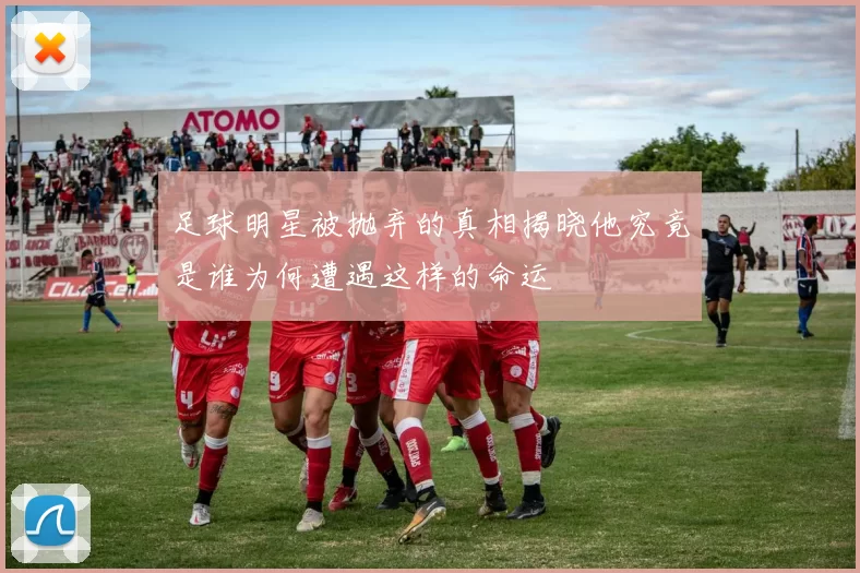 足球明星被抛弃的真相揭晓他究竟是谁为何遭遇这样的命运