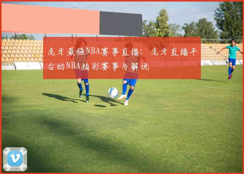 虎牙最强NBA赛事直播：虎牙直播平台的NBA精彩赛事与解说