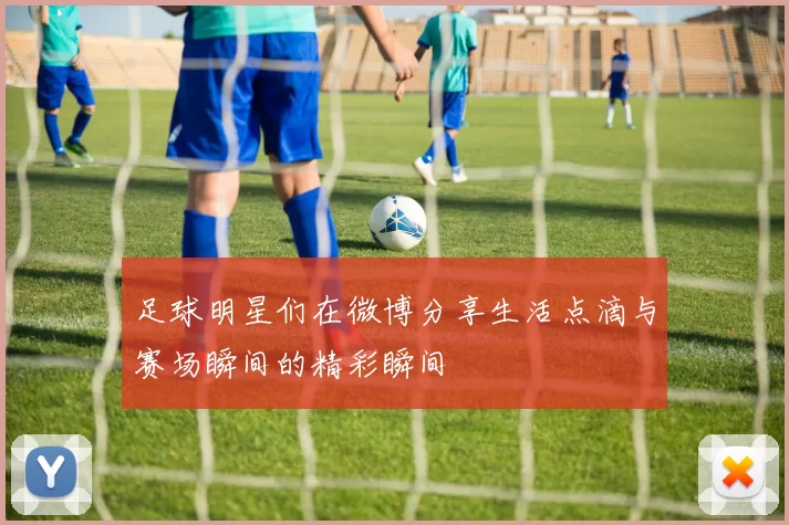 足球明星们在微博分享生活点滴与赛场瞬间的精彩瞬间