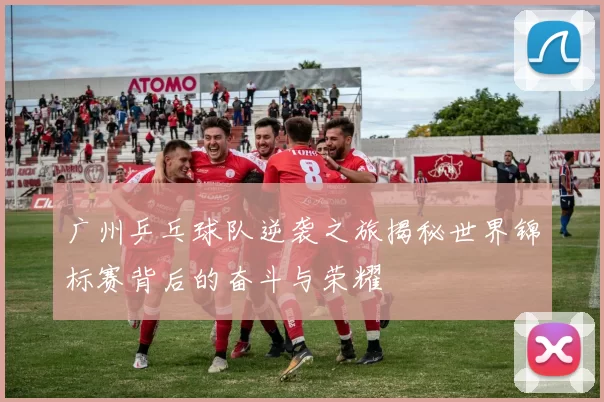 广州乒乓球队逆袭之旅揭秘世界锦标赛背后的奋斗与荣耀