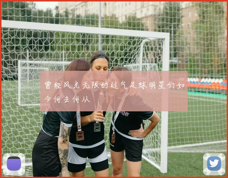 曾经风光无限的过气足球明星们如今何去何从