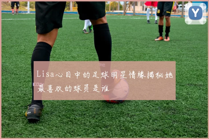Lisa心目中的足球明星情缘揭秘她最喜欢的球员是谁