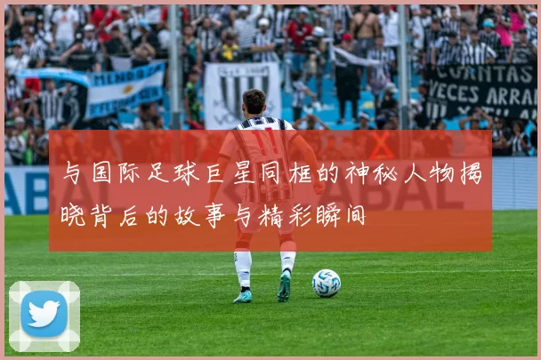 与国际足球巨星同框的神秘人物揭晓背后的故事与精彩瞬间