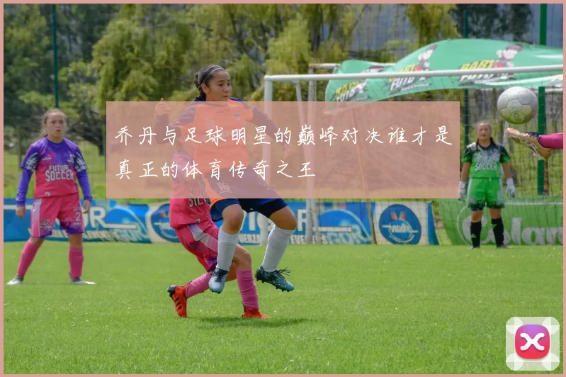 乔丹与足球明星的巅峰对决谁才是真正的体育传奇之王