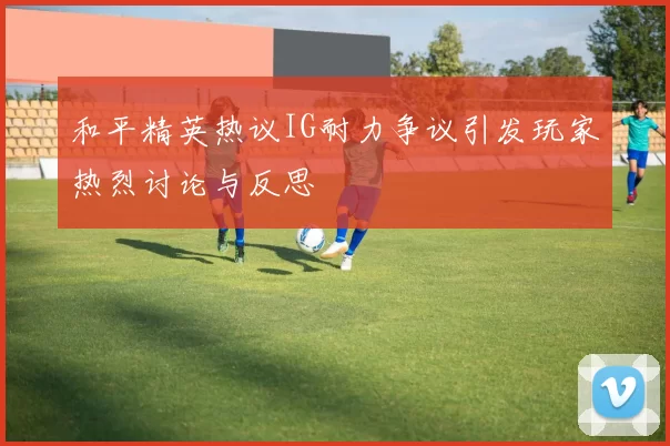 和平精英热议IG耐力争议引发玩家热烈讨论与反思