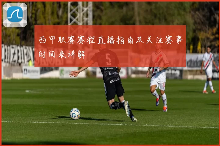 西甲联赛赛程直播指南及关注赛事时间表详解