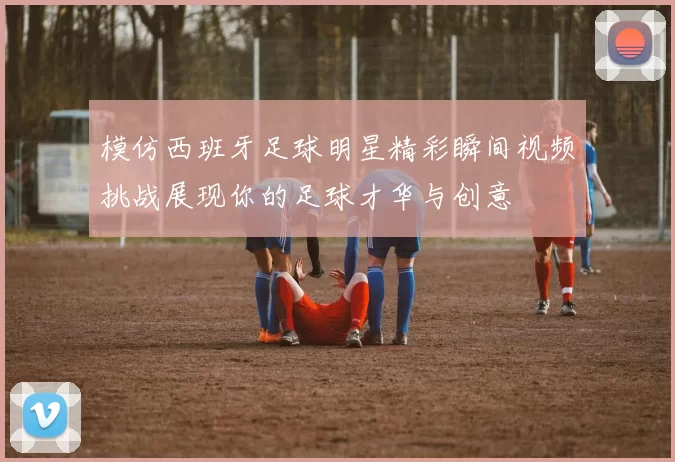 模仿西班牙足球明星精彩瞬间视频挑战展现你的足球才华与创意