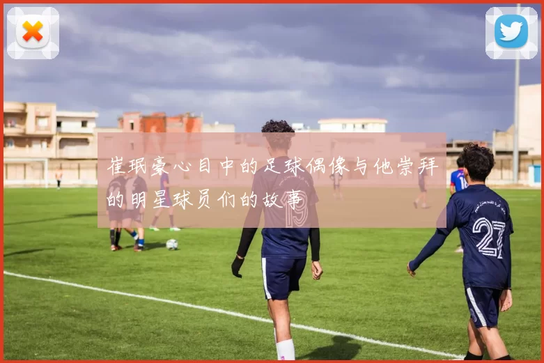 崔珉豪心目中的足球偶像与他崇拜的明星球员们的故事