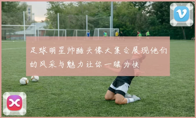 足球明星帅酷头像大集合展现他们的风采与魅力让你一睹为快