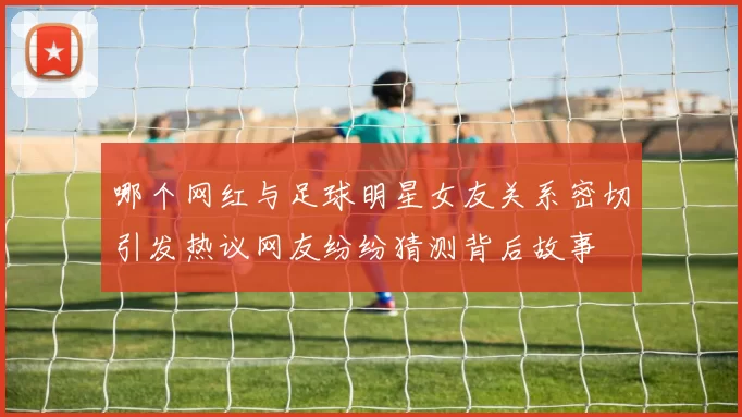 哪个网红与足球明星女友关系密切引发热议网友纷纷猜测背后故事