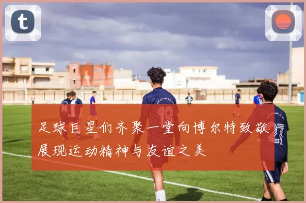 足球巨星们齐聚一堂向博尔特致敬展现运动精神与友谊之美