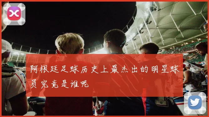 阿根廷足球历史上最杰出的明星球员究竟是谁呢