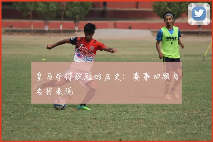 皇马夺得欧冠的历史：赛事回顾与名将表现