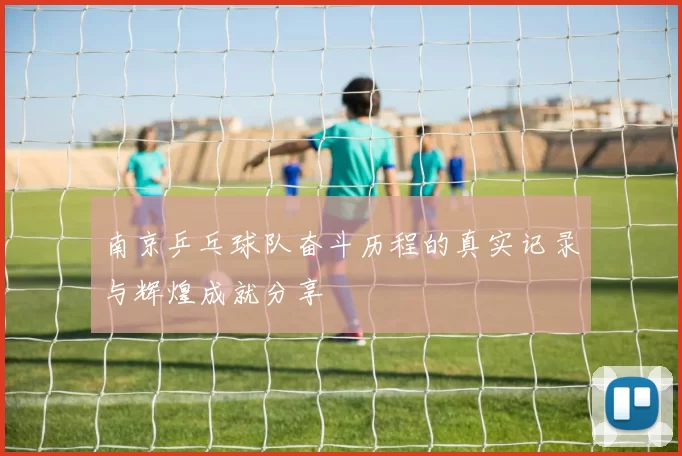 南京乒乓球队奋斗历程的真实记录与辉煌成就分享