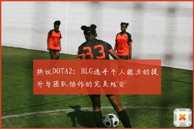 热议DOTA2：BLG选手个人能力的提升与团队协作的完美结合