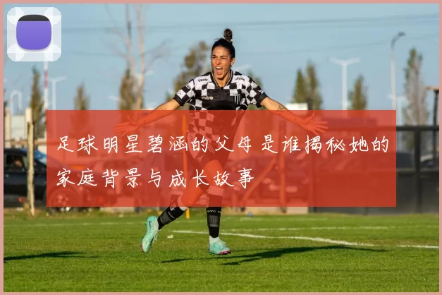足球明星碧涵的父母是谁揭秘她的家庭背景与成长故事