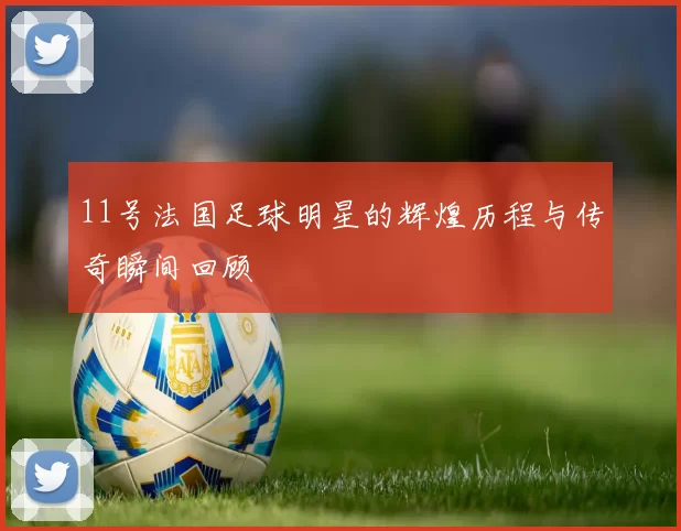 11号法国足球明星的辉煌历程与传奇瞬间回顾