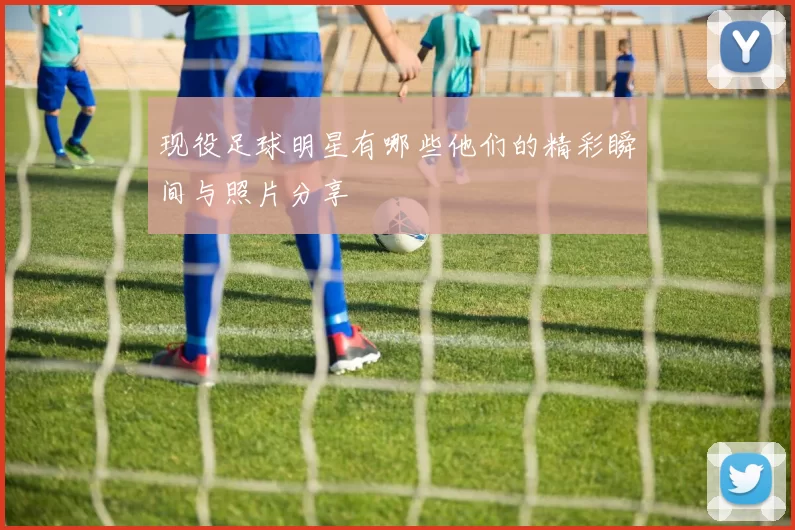 现役足球明星有哪些他们的精彩瞬间与照片分享