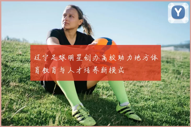 辽宁足球明星创办高校助力地方体育教育与人才培养新模式