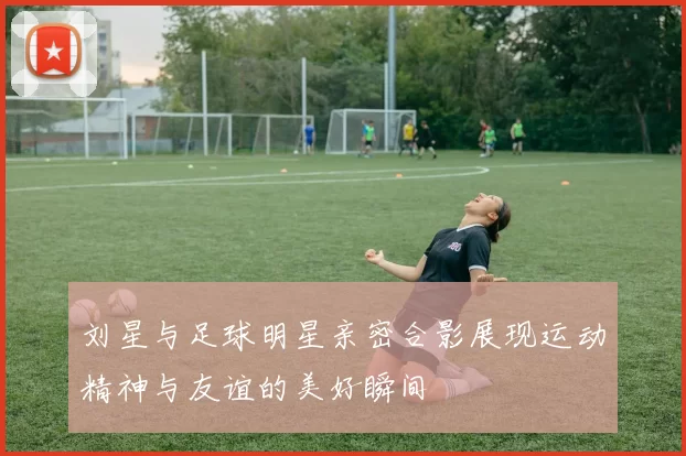 刘星与足球明星亲密合影展现运动精神与友谊的美好瞬间