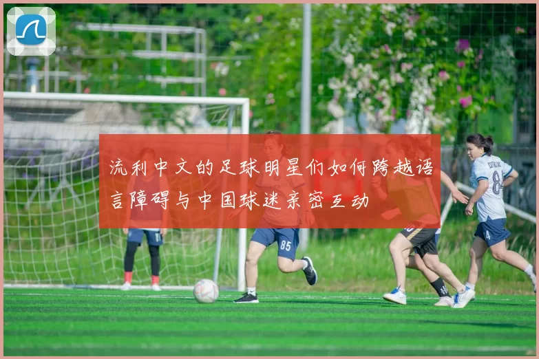流利中文的足球明星们如何跨越语言障碍与中国球迷亲密互动