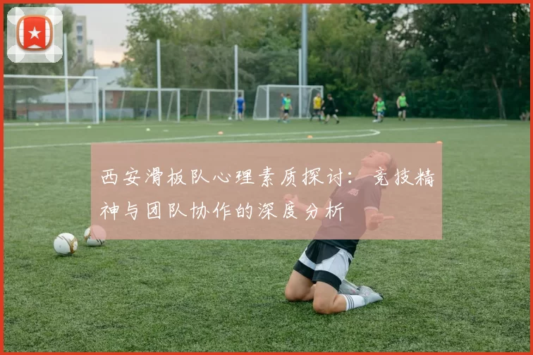 西安滑板队心理素质探讨：竞技精神与团队协作的深度分析