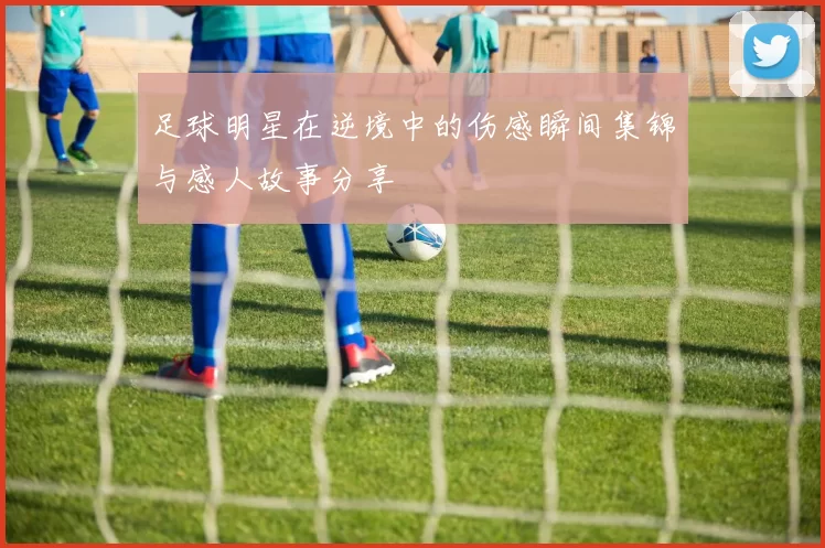 足球明星在逆境中的伤感瞬间集锦与感人故事分享