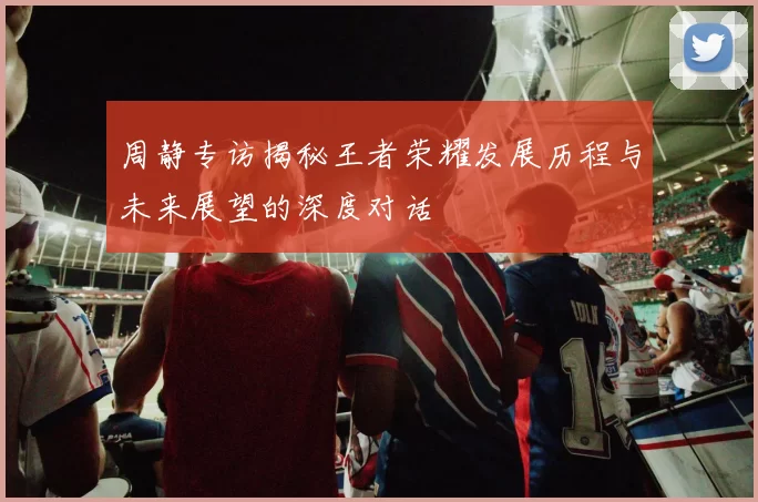 周静专访揭秘王者荣耀发展历程与未来展望的深度对话