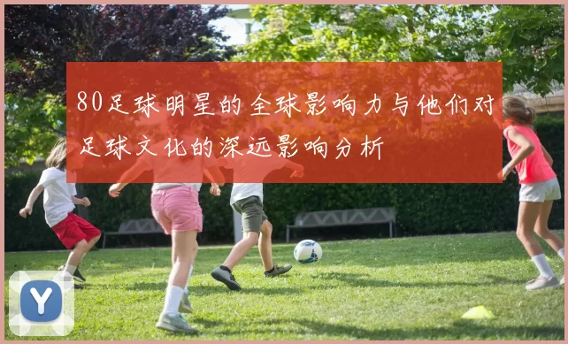 80足球明星的全球影响力与他们对足球文化的深远影响分析