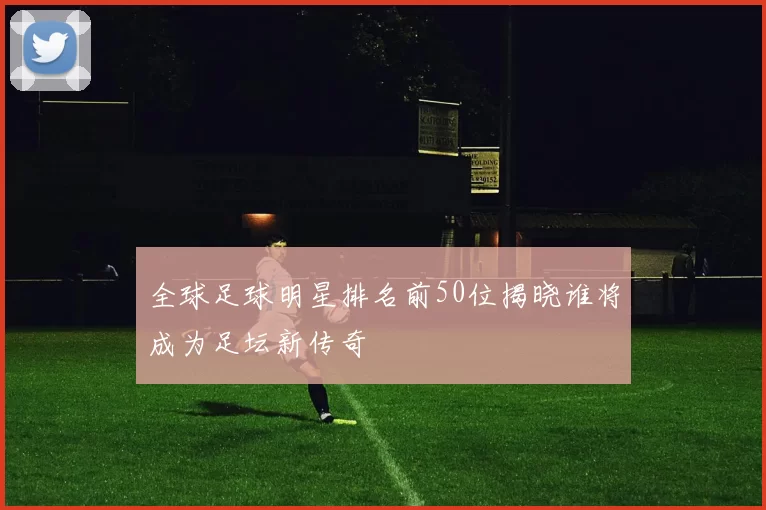 全球足球明星排名前50位揭晓谁将成为足坛新传奇