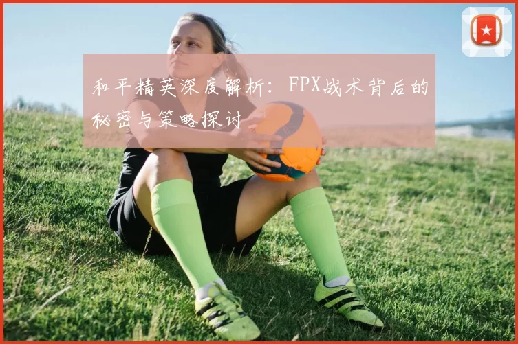 和平精英深度解析：FPX战术背后的秘密与策略探讨