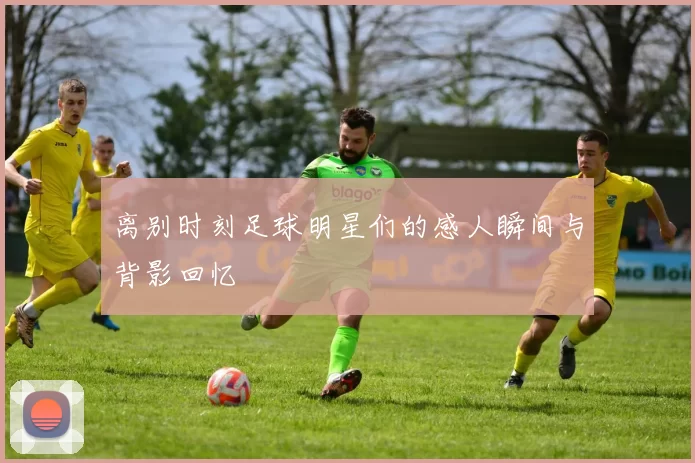 离别时刻足球明星们的感人瞬间与背影回忆