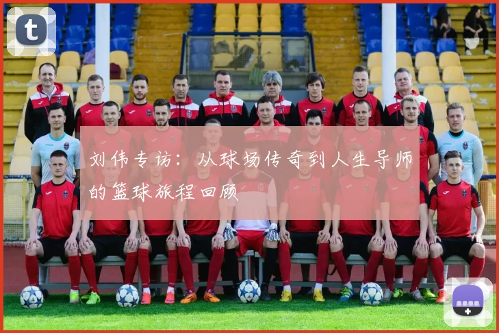 刘伟专访：从球场传奇到人生导师的篮球旅程回顾