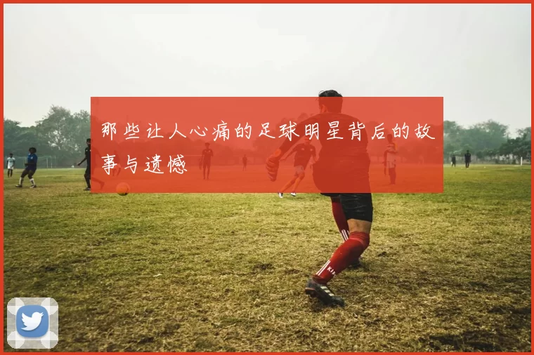 那些让人心痛的足球明星背后的故事与遗憾