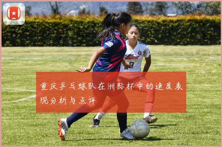 重庆乒乓球队在洲际杯中的速度表现分析与点评