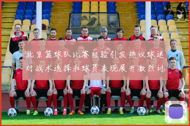 北京篮球队比赛经验引发热议球迷对战术选择和球员表现展开激烈讨论