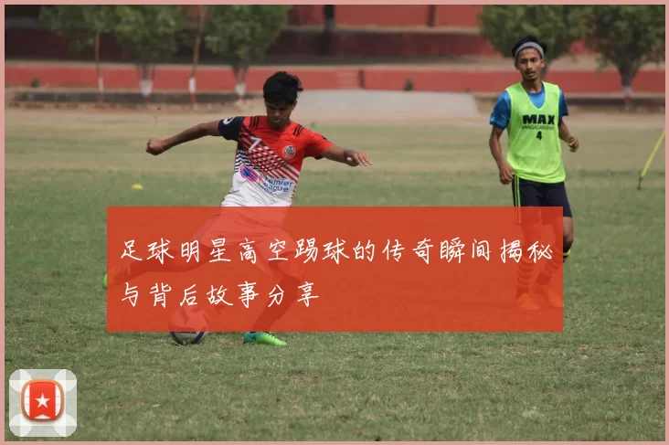 足球明星高空踢球的传奇瞬间揭秘与背后故事分享