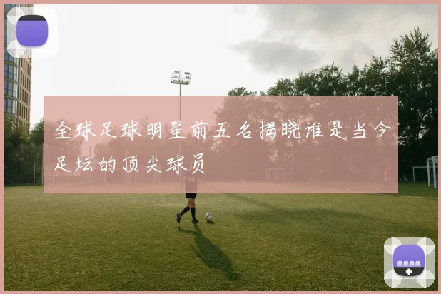 全球足球明星前五名揭晓谁是当今足坛的顶尖球员