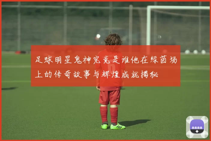 足球明星鬼神究竟是谁他在绿茵场上的传奇故事与辉煌成就揭秘