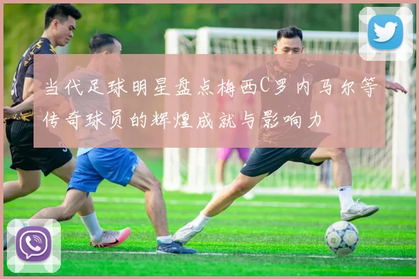当代足球明星盘点梅西C罗内马尔等传奇球员的辉煌成就与影响力