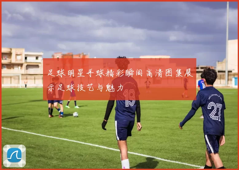 足球明星手球精彩瞬间高清图集展示足球技艺与魅力
