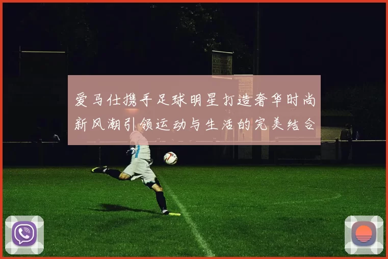 爱马仕携手足球明星打造奢华时尚新风潮引领运动与生活的完美结合