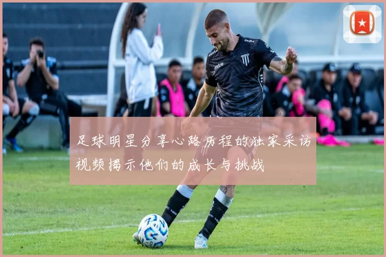 足球明星分享心路历程的独家采访视频揭示他们的成长与挑战
