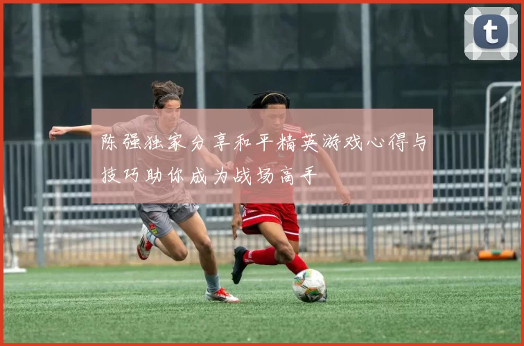 陈强独家分享和平精英游戏心得与技巧助你成为战场高手