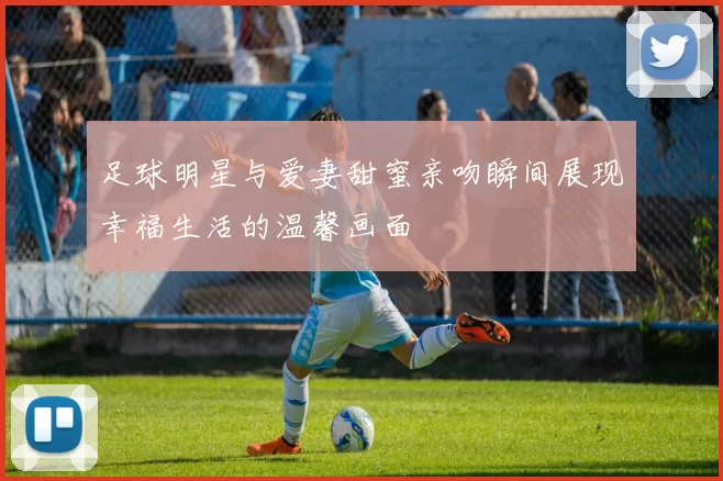 足球明星与爱妻甜蜜亲吻瞬间展现幸福生活的温馨画面