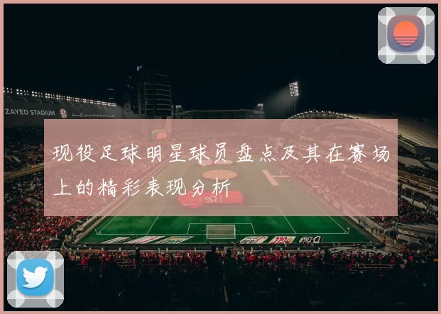 现役足球明星球员盘点及其在赛场上的精彩表现分析