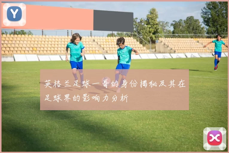 英格兰足球一哥的身份揭秘及其在足球界的影响力分析