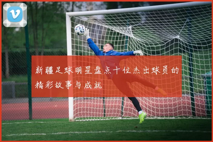 新疆足球明星盘点十位杰出球员的精彩故事与成就