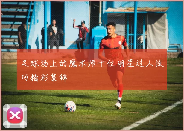 足球场上的魔术师十位明星过人技巧精彩集锦